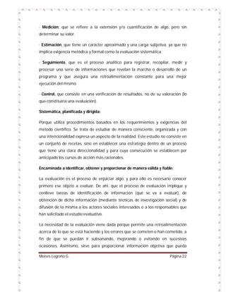 - Medición, que se refiere a la extensión y/o cuantificación de algo, pero sin
determinar su valor.
- Estimación, que tiene un carácter aproximado y una carga subjetiva, ya que no
implica exigencia metódica y formal como la evaluación sistemática.
- Seguimiento, que es el proceso analítico para registrar, recopilar, medir y
procesar una serie de informaciones que revelan la marcha o desarrollo de un
programa y que asegura una retroalimentación constante para una mejor
ejecución del mismo.
- Control, que consiste en una verificación de resultados, no de su valoración (lo
que constituiría una evaluación).
Sistemática, planificada y dirigida:
Porque utiliza procedimientos basados en los requerimientos y exigencias del
método científico. Se trata de estudiar de manera consciente, organizada y con
una intencionalidad expresa un aspecto de la realidad. Este estudio no consiste en
un conjunto de recetas, sino en establecer una estrategia dentro de un proceso
que tiene una clara direccionalidad y para cuya consecución se establecen por
anticipado los cursos de acción más racionales.
Encaminada a identificar, obtener y proporcionar de manera válida y fiable:
La evaluación es el proceso de enjuiciar algo, y para ello es necesario conocer
primero ese objeto a evaluar. De ahí, que el proceso de evaluación implique y
conlleve tareas de identificación de información (qué se va a evaluar), de
obtención de dicha información (mediante técnicas de investigación social) y de
difusión de la misma a los actores sociales interesados o a los responsables que
han solicitado el estudio evaluativo.
La necesidad de la evaluación viene dada porque permite una retroalimentación
acerca de lo que se está haciendo y los errores que se cometen o han cometido, a
fin de que se puedan ir subsanando, mejorando o evitando en sucesivas
ocasiones. Asimismo, sirve para proporcionar información objetiva que pueda
Moises Logroño G.

Página 22

 