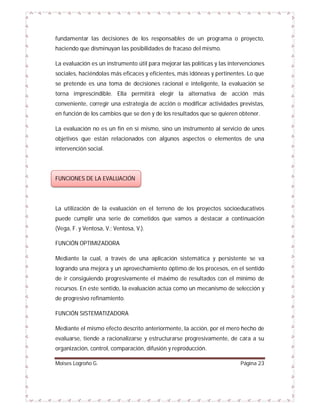 fundamentar las decisiones de los responsables de un programa o proyecto,
haciendo que disminuyan las posibilidades de fracaso del mismo.
La evaluación es un instrumento útil para mejorar las políticas y las intervenciones
sociales, haciéndolas más eficaces y eficientes, más idóneas y pertinentes. Lo que
se pretende es una toma de decisiones racional e inteligente, la evaluación se
torna imprescindible. Ella permitirá elegir la alternativa de acción más
conveniente, corregir una estrategia de acción o modificar actividades previstas,
en función de los cambios que se den y de los resultados que se quieren obtener.
La evaluación no es un fin en sí mismo, sino un instrumento al servicio de unos
objetivos que están relacionados con algunos aspectos o elementos de una
intervención social.

FUNCIONES DE LA EVALUACIÓN

La utilización de la evaluación en el terreno de los proyectos socioeducativos
puede cumplir una serie de cometidos que vamos a destacar a continuación
(Vega, F. y Ventosa, V.; Ventosa, V.).
FUNCIÓN OPTIMIZADORA
Mediante la cual, a través de una aplicación sistemática y persistente se va
logrando una mejora y un aprovechamiento óptimo de los procesos, en el sentido
de ir consiguiendo progresivamente el máximo de resultados con el mínimo de
recursos. En este sentido, la evaluación actúa como un mecanismo de selección y
de progresivo refinamiento.
FUNCIÓN SISTEMATIZADORA
Mediante el mismo efecto descrito anteriormente, la acción, por el mero hecho de
evaluarse, tiende a racionalizarse y estructurarse progresivamente, de cara a su
organización, control, comparación, difusión y reproducción.
Moises Logroño G.

Página 23

 