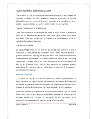 FUNCIÓN ADAPTATIVA O RETROALIMENTADORA
Con arreglo a lo cual se consigue el auto mantenimiento y la auto mejora del
programa evaluado, en una adaptación dinámica constante, al facilitar
información sobre los efectos de la acción, con vistas a su consolidación si son
positivos a su corrección si son neutros- o eliminación –si son negativos.
FUNCIÓN FORMATIVA O DE APRENDIZAJE
Como consecuencia de esa retrospección sobre la propia acción, el profesional
que la ejecuta aprende sobre la marcha a partir de las consecuencias que produce
su trabajo. Desde esta perspectiva, la evaluación se puede plantear como un
método de formación en la acción.
FUNCIÓN MOTIVADORA
De especial importancia por ser ésta uno de los objetivos básicos. Y es que la
verificación y constatación de resultados, actúa como refuerzo positivo –
gratificación simbólica para seguir trabajando. Ahora bien, esta función es efectiva
en la medida en que se enfoca la evaluación desde un punto de vista positivo y
constructivo, incidiendo más en los logros conseguidos –aunque sean pequeñosque en los fracasos, sobre todo en los comiendo de cualquier proceso
sociocultural. En este caso, estamos hablando de la utilización de la evaluación
como técnica motivacional.
• Función Pedagógica:
Es la razón de ser de la auténtica evaluación, permite principalmente la
identificación de las capacidades de los estudiantes, sus estilos de aprendizaje,
sus hábitos de estudio al inicio de todo proceso de enseñanza aprendizaje, con la
finalidad de adecuar la planificación a las particularidades de los estudiantes.
Igualmente permite la motivación de los estudiantes para el logro de nuevos
aprendizajes, refuerza y recompensa el esfuerzo, haciendo del aprendizaje una
actividad satisfactoria, favorece la autonomía de los estudiantes y su
autoconciencia respecto a cómo aprende, piensa, atiende y actúa.
Moises Logroño G.

Página 24

 