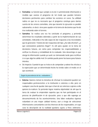 

Formativa: La función que cumple es la de ir suministrando información a
medida que avanza el programa de tal modo que puedan tomarse
decisiones pertinentes para cambiar las acciones en curso. Su utilidad
radica en que no es necesario que el programa concluya para darnos
cuenta de los errores cometidos, sino que durante la ejecución es posible
subsanarlos, es decir, sirve para ayudar en la toma de decisiones que ha de
irse realizando sobre el terreno.



Sumativa: Se realiza una vez ha concluido el programa, y pretende
determinar los resultados obtenidos a partir de la implementación de sus
actividades, indicando si ha sido capaz de dar respuesta a las necesidades
que lo generaron. Trataría de dar respuestas del tipo: ¿ha sido efectivo?, ¿a
qué conclusiones podemos llegar?. Es útil para ayudar en la toma de
decisiones futuras, así como para comprobar las responsabilidades y
verificar la eficacia y rentabilidad de lo evaluado. Una desventaja es que
otorga la información cuando ya suele ser demasiado tarde para rectificar
si es que algo ha salido mal. En cambio puede poner las bases para futuros
intentos.



De impacto: Cuando lo que se trata es de comprobar y valorar los efectos o
la repercusión que un determinado hecho ha tenido sobre el medio en el
que aconteció.
Según la procedencia de los evaluadores:



Externa: Quienes toman la iniciativa de efectuar la evaluación pueden ser
responsables pertenecientes a la institución o externos a ella, pero en
cualquier caso ha de quedar claro que sí han de ser externos o ajenos a ella
quienes la realicen. Se pretende lograr máxima objetividad; de ahí que la
tarea de evaluar la emprendan expertos que no han participado en el
proceso de planificación ni de ejecución, pese a que ello suponga un
desconocimiento de los acontecimientos. Una labor evaluativa rigurosa
redundará en una mayor calidad técnica, aun a riesgo de seleccionar
informaciones concordantes con los intereses de los responsables, en cuyo
caso la descripción de la realidad quedaría sujeta a fines arbitrarios.

Moises Logroño G.

Página 26

 