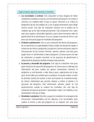 Según el aspecto objeto de evaluación o contenidos



Las necesidades o contexto: Esta evaluación se hace después de haber
estudiado la realidad y es previa a la formulación del proyecto. Se evalúa el
contexto y la realidad sobre la que se quiere intervenir y se realiza un
diagnóstico de las necesidades de y con el grupo destinatario, para dirigir
nuestra acción. Este tipo de evaluación coincide con el análisis de la
realidad, que ya ha sido tratado previamente. Esta evaluación sirve, sobre
todo, para ayudar a desarrollar objetivos y para tomar decisiones sobre la
planificación de la intervención. A su vez cumple la función de ofrecer una
base que sirva para juzgar los resultados del programa.



El diseño o planificación: Esta es una evaluación del diseño del programa,
de su coherencia y su aplicabilidad. Puede cumplir una función de ayuda, a
la hora de dar forma a propuestas y proyectos y formar decisiones sobre la
estructuración de los mismos. Permite, además, obtener una base para
juzgar cómo se está llevando a cabo el programa. Las bases para este tipo
de evaluación se pueden encontrar en los procesos de planificación y
elaboración de proyectos también tratados anteriormente.



El proceso y desarrollo del programa: Este tipo de evaluación sirve para
guiar el proceso de ejecución del programa, de manera que se obtenga una
información útil para realizar los ajustes convenientes mientras el
programa se está llevando a cabo. Busca, pues, explicaciones de lo que
pasa, de los fallos y lo cambios que se producen. Se puede realizar a través
de distintos “puntos de control” y tiene una función de retroalimentación,
de ofrecer información que permita mejorar y refinar el diseño y la
ejecución del programa. Esta información, además, puede ser útil
posteriormente cuando se evalúen los resultados. Así, este tipo de
evaluación de proceso pretende ir ajustándose mejor a la realidad y a los
destinatarios a los que se dirige.



Resultados o productos: Describe y juzga los resultados de un programa de
intervención, relacionándolos con los objetivos y las necesidades, para
evaluar el mérito y valía del programa en su conjunto. Así, sirve para

Moises Logroño G.

Página 28

 