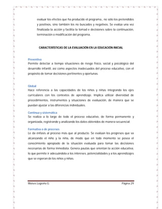 evaluar los efectos que ha producido el programa., no sólo los pretendidos
y positivos, sino también los no buscados y negativos. Se evalúa una vez
finalizada la acción y facilita la tomad e decisiones sobre la continuación,
terminación o modificación del programa.

CARACTERÍSTICAS DE LA EVALUACIÓN EN LA EDUCACIÓN INICIAL

Preventiva
Permite detectar a tiempo situaciones de riesgo físico, social y psicológico del
desarrollo infantil, así como aspectos inadecuados del proceso educativo, con el
propósito de tomar decisiones pertinentes y oportunas.

Global
Hace referencia a las capacidades de los niños y niñas integrando los ejes
curriculares con los contextos de aprendizaje. Implica utilizar diversidad de
procedimientos, instrumentos y situaciones de evaluación, de manera que se
puedan ajustar a las diferencias individuales.
Continua y sistemática
Se realiza a lo largo de todo el proceso educativo, de forma permanente y
organizada, registrando y analizando los datos obtenidos de manera secuencial.
Formativa o de procesos
Le da énfasis al proceso más que al producto. Se evalúan los progresos que va
alcanzando el niño y la niña, de modo que en todo momento se posea el
conocimiento apropiado de la situación evaluada para tomar las decisiones
necesarias de forma inmediata. Genera pautas que orientan la acción educativa,
lo que permite ir adecuándola a los intereses, potencialidades y a los aprendizajes
que se esperan de los niños y niñas.

Moises Logroño G.

Página 29

 