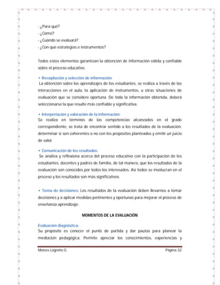 - ¿Para qué?
- ¿Cómo?
- ¿Cuándo se evaluará?
- ¿Con qué estrategias e instrumentos?

Todos estos elementos garantizan la obtención de información válida y confiable
sobre el proceso educativo.
• Recopilación y selección de información:
La obtención sobre los aprendizajes de los estudiantes, se realiza a través de las
interacciones en el aula, la aplicación de instrumentos, u otras situaciones de
evaluación que se considere oportuna. De toda la información obtenida, deberá
seleccionarse la que resulte más confiable y significativa.
• Interpretación y valoración de la información:
Se realiza en términos de las competencias alcanzados en el grado
correspondiente, se trata de encontrar sentido a los resultados de la evaluación,
determinar si son coherentes o no con los propósitos planteados y emitir un juicio
de valor.
• Comunicación de los resultados:
Se analiza y reflexiona acerca del proceso educativo con la participación de los
estudiantes, docentes y padres de familia, de tal manera, que los resultados de la
evaluación son conocidos por todos los interesados. Así todos se involucran en el
proceso y los resultados son más significativos.

• Toma de decisiones: Los resultados de la evaluación deben llevarnos a tomar
decisiones y a aplicar medidas pertinentes y oportunas para mejorar el proceso de
enseñanza aprendizaje.
MOMENTOS DE LA EVALUACIÓN
Evaluación diagnóstica:
Su propósito es conocer el punto de partida y dar pautas para planear la
mediación pedagógica. Permite apreciar los conocimientos, experiencias y
Moises Logroño G.

Página 32

 