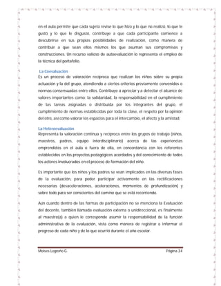 en el aula permite que cada sujeto revise lo que hizo y lo que no realizó, lo que le
gustó y lo que le disgustó, contribuye a que cada participante comience a
descubrirse en sus propias posibilidades de realización, como manera de
contribuir a que sean ellos mismos los que asuman sus compromisos y
construcciones. Un recurso valioso de autoevaluación lo representa el empleo de
la técnica del portafolio.
La Coevaluación
Es un proceso de valoración recíproca que realizan los niños sobre su propia
actuación y la del grupo, atendiendo a ciertos criterios previamente convenidos o
normas consensuadas entre ellos. Contribuye a apreciar y a detectar el alcance de
valores importantes como: la solidaridad, la responsabilidad en el cumplimiento
de las tareas asignadas o distribuida por los integrantes del grupo, el
cumplimiento de normas establecidas por toda la clase, el respeto por la opinión
del otro, así como valorar los espacios para el intercambio, el afecto y la amistad.
La Heteroevaluación
Representa la valoración continua y recíproca entre los grupos de trabajo (niños,
maestros,

padres,

equipo

interdisciplinario)

acerca

de

las

experiencias

emprendidas en el aula o fuera de ella, en concordancia con los referentes
establecidos en los proyectos pedagógicos acordados y del conocimiento de todos
los actores involucrados en el proceso de formación del niño.
Es importante que los niños y los padres se vean implicados en las diversas fases
de la evaluación, para poder participar activamente en las rectificaciones
necesarias (desaceleraciones, aceleraciones, momentos de profundización) y
sobre todo para ser conscientes del camino que se está recorriendo.
Aún cuando dentro de las formas de participación no se menciona la Evaluación
del docente, también llamada evaluación externa o unidireccional, es finalmente
al maestro(a) a quien le corresponde asumir la responsabilidad de la función
administrativa de la evaluación, vista como manera de registrar e informar el
progreso de cada niño y de lo que ocurrió durante el año escolar.

Moises Logroño G.

Página 34

 