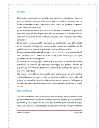 Portafolio

Existen diversos conceptos de portafolio, que varían en el énfasis que otorgan a
aspectos que los constituyen; el papel que asumen los actores que participan en
su elaboración y la relación que presentan con la evaluación, la formación docente
o con procesos de certificación.
Se hace preciso establecer que en este documento se considera al portafolio
como una colección de trabajos elaborados por el alumno o el maestro, que se
relacionan de manera directa o indirecta con actividades referidas a contenidos
curriculares.
Sin embargo es necesario definir algunas de sus características para diferenciarlo
de un concepto extendido de manera amplia acerca del portafolio que lo
establece de forma llana como una simple colección de documentos.
Es una selección deliberada del alumno o del docente (es decir no responde al
azar) que busca dar a conocer los esfuerzos, progresos y estrategias que sigue
para lograr determinados objetivos.
La selección de trabajos que constituyen el portafolio se realiza de manera
sistemática al constituir una secuencia cronológica que permite observar la
evolución de conocimientos, habilidades y actitudes del alumno o del docente en
una o más asignaturas.
Los trabajos contenidos en el portafolio están acompañados de una narrativa
reflexiva elaborada por quien lo elabora, misma que posibilita la comprensión del
proceso de aprendizaje de éste en la construcción de conceptos, habilidades y
actitudes. Dicha comprensión se propicia en el alumno, pero también en el propio
docente.
CARÁCTERISTICAS
Son entonces las tres características mencionadas las que permiten diferenciar al
portafolio colección en el que los alumnos producen trabajos que los docentes
acumulan y en el mejor de los casos son utilizados para constatar trabajos
realizados y constituir una calificación, del portafolio reflexión, concepto dinámico

Moises Logroño G.

Página 39

 