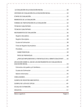 LA EVALUACIÓN EN LA EDUCACIÓN INICIAL: ...............................................................30
CRITERIOS DE EVALUACIÓN EN LA EDUCACIÓN INICIAL: ............................................32
ETAPAS DE EVALUACIÓN: .................................................................................................32
MOMENTOS DE LA EVALUACIÓN .....................................................................................32
FORMAS DE PARTICIPACIÓN EN LA EVALUACIÓN: ......................................................32
TÉCNICAS CUALITATIVAS: .................................................................................................35
TÉCNICAS CUALITATIVAS: .................................................................................................35
INSTRUMENTOS DE EVALUACIÓN: ..................................................................................36
Registro Anecdótico ......................................................................................................38
Registro Descriptivo.......................................................................................................38
Escala de Estimación: ...................................................................................................38
Ficha de Registro Acumulativo: ...................................................................................38
Portafolio .........................................................................................................................39
CARÁCTERISTICAS .....................................................................................................39
TIPOS DE PORTAFOLIO..............................................................................................40
¿POR QUÉ IMPLEMENTAR EL PORTAFOLIO EN EL ÁMBITO EDUCATIVO? .........42
APLICACIÓN SOBRE EL USO DE LOS INSTRUMENTOS DE EVALUACIÓN EN
EDUCACIÓN INICIAL...........................................................................................................43
Entrevista a los padres y/o familiares........................................................................43
Escalas de Estimación: .................................................................................................44
Boletín informativo ........................................................................................................45
CONCLUSIONES ..................................................................................................................47
EJEMPLO DE REGISTRO ANECDOTICO……………………………………………………………….49
EJEMPLO DE LISTA DE COTEJO………………………………………………………………………….49
ESCALA DE ESTIMACIÓN……………………………………………………………………………………50
ENCUESTA…………………………………………………………………………………………………………51
Moises Logroño G.

Página 4

 