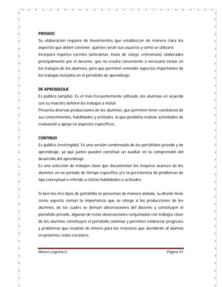PRIVADO
Su elaboración requiere de lineamientos que establezcan de manera clara los
aspectos que deben contener, quiénes serán sus usuarios y cómo se utilizará.
Incorpora reportes escritos (anécdotas, listas de cotejo, entrevistas) elaborados
principalmente por el docente, que no resulta conveniente o necesario incluir en
los trabajos de los alumnos, pero que permiten entender aspectos importantes de
los trabajos incluidos en el portafolio de aprendizaje.

DE APRENDIZAJE
Es público (amplio). Es el más frecuentemente utilizado, los alumnos en acuerdo
con su maestro definen los trabajos a incluir.
Presenta diversas producciones de los alumnos, que permiten tener constancia de
sus conocimientos, habilidades y actitudes, lo que posibilita realizar actividades de
evaluación y apoyo en aspectos específicos.

CONTINUO
Es público (restringido). Es una versión condensada de los portafolios privado y de
aprendizaje, ya que juntos pueden constituir un auxiliar en la comprensión del
desarrollo del aprendizaje.
Es una selección de trabajos clave que documentan los mayores avances de los
alumnos en un periodo de tiempo específico y/o la persistencia de problemas de
tipo conceptual o referido a ciertas habilidades o actitudes.

Si bien los tres tipos de portafolio se presentan de manera aislada, su diseño tiene
como aspecto común la importancia que se otorga a las producciones de los
alumnos, de las cuales se derivan observaciones del docente y constituyen el
portafolio privado, algunas de estas observaciones conjuntadas con trabajos clave
de los alumnos constituyen el portafolio continuo y permiten evidenciar progresos
y problemas que resultan de interés para los maestros que atenderán al alumno
en próximos ciclos escolares.

Moises Logroño G.

Página 41

 