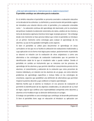 ¿POR QUÉ IMPLEMENTAR EL PORTAFOLIO EN EL ÁMBITO EDUCATIVO?
El portafolio constituye una alternativa para la evaluación.
En el ámbito educativo el portafolio se presenta asociado a evaluación educativa
en la década de los ochentas. La definición y caracterización del portafolio sugiere
de inmediata una relación directa entre el portafolio y la evaluación entendida
como “... la valoración continua del aprendizaje del alumnado y de la enseñanza
del profesor mediante la obtención sistemática de datos, análisis de los mismos y
toma de decisiones oportuna mientras tiene lugar el propio proceso”. Sin embargo
desde este momento se hace preciso indicar que si bien el portafolio se introduce
en un primer momento como estrategia para evaluar el aprendizaje de los
alumnos, su uso no ha quedado restringido a este aspecto.
Si bien el portafolio se utilizó para documentar el aprendizaje en áreas
curriculares en las que no se facilita la utilización de evaluaciones tradicionales y
cuya aplicación era la forma más lógica para evaluar, posteriormente el portafolio
se observó en relación con la evaluación de otras asignaturas o como una
alternativa a las estrategias de evaluación tradicionales que no permiten la
identificación cabal de lo que el estudiante sabe o puede realizar. Siendo el
portafolio en cambio un instrumento que se relaciona con los procesos de
aprendizaje de los alumnos y que permite identificar conocimientos previos de los
alumnos, el conocimiento y valoración de la evolución que estos presentan de
manera individual y en relación con los alumnos de un grupo, así como detectar
problemas de aprendizaje específicos e incluso fallas en las estrategias de
enseñanza, aspectos que posibilitan una definición de alternativas que permitan
mejorar la práctica docente y que conlleven a mejores aprendizajes.
Además facilita que el alumno se involucre en ese proceso de evaluación al
permitirle la identificación de los objetivos establecidos y la ubicación de su nivel
de logro, aspecto que conlleva una responsabilidad compartida entre docentes y
alumnos en la medida en que se detecten deficiencias en su logro.
El trabajo con portafolio es una estrategia que contribuye al desarrollo profesional
Si bien el portafolio tiene auge en educación al introducir su aplicación con

Moises Logroño G.

Página 42

 