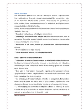 Boletín informativo
Este instrumento permite dar a conocer a los padres, madres y representantes,
información sobre el desarrollo y los aprendizajes adquiridos por sus hijos e hijas,
en tres momentos del año escolar (al inicio, a mediados del año y al final); así
como también, recibir las opiniones de éstos/as respecto al desempeño de su(s)
representado(s) en el ámbito familiar.
Para el diseño del Boletín Informativo es importante considerar la inclusión de los
siguientes aspectos:
√ Datos de la Institución, del niño (a) y del representante.
√ Aprendizajes adquiridos durante el lapso, tomando como referencia las áreas de
aprendizaje (Formación personal y social, relación con el ambiente, comunicación
y representación) y los componentes.
√ Apreciación de los padres, madres y/o representantes sobre la información
recibida.
√ Recomendaciones de el (la) docente.
√ Fechas. Firmas del Directivo, Docente y Representante.
Para la redacción del Boletín Informativo:
√ Fundamente su apreciación valorativa en los aprendizajes observados durante
los tres momentos del año escolar tomando en consideración los indicadores
elaborados por usted, para evaluar el nivel de desarrollo y aprendizaje alcanzado
por el niño o la niña.
√ En el rubro de observaciones destaque los aspectos en los cuales se requiere el
apoyo directo de la familia. Hágalo en forma sencilla evitando usar términos como
lindo, maravilloso, feo, fantástico, otros.
√ Sea cuidadosa/o al redactar los logros obtenidos en cada período. Siempre debe
evidenciarse el avance del niño o niña. El padre, madre o representante debe
claramente observar los cambios del niño y/o niña con el transcurrir del tiempo.
√ La información que se suministre en el Boletín, debe ser un fiel reflejo de la niña
o el niño al cual se hace referencia. Así mismo, debe ser información relevante en
cuanto a su aprendizaje, nivel de desarrollo y edad.
Moises Logroño G.

Página 45

 