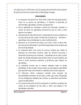 con ayuda, qué le es difícil hacer aún con ayuda), para diseñar los diversos planes
de acción y así favorecer el desarrollo y el aprendizaje del grupo.
CONCLUSIONES
 La evaluación nos permite ver como niños y niñas han ido progresando a
través de su proceso de aprendizaje y si lograron el desarrollo de
determinadas capacidades, actitudes y competencias.
 Con la aplicación de estrategias creativas de evaluación, teniendo en
cuenta los ritmos de aprendizaje permitiremos que los niños y niñas
optimicen sus logros.
 Cada docente de educación inicial es responsable de la tarea evaluativo en
su aula y fuera de ella, y debe recordar que el proceso de

enseñanza –

aprendizaje es una actividad que se valore cualitativamente.
 Asimismo, en el momento de evaluar a los niños y niñas se debe tener
presente que las dificultades o necesidades que puedan tener son parte del
proceso de aprendizaje.
 La evaluación debe verse como un proceso continuo que facilite la
obtención de información relevante sobre los distintos momentos y
situaciones del proceso de enseñanza – aprendizaje de los niños y niñas,
desde una mirada integradora que permita emitir un juicio valorativo con
miras a tomar decisiones oportunas y pertinentes para mejorar los
aprendizajes.
 La evaluación permite que el alumno reflexione sobre su propio
aprendizaje, es decir de qué manera utiliza sus estrategias de aprendizaje
para aprender mejor. Esto también es conocido como la meta cognición.
 En

Educación

Inicial,

evaluamos

también

para

descubrir

las

potencialidades personales de los niños y niñas, que están relacionadas
con las inteligencias múltiples, para reforzar su autoestima y permitirles
superar las dificultades.
 En el nivel de Educación Inicial, la evaluación es cualitativa, privilegio y de
cuenta de los progresos de los niños y niñas, con relación a los
aprendizajes esperados.
Moises Logroño G.

Página 47

 