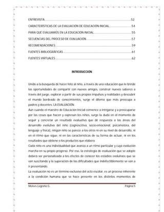 ENTREVISTA……………………………………………………………………………………………………..52
CARACTERÍSTICAS DE LA EVALUACIÓN DE EDUCACIÓN INICIAL…………………………54
PARA QUÉ EVALUAMOS EN LA EDUCACIÓN INICIAL……………………………………………55
SECUENCIAS DEL PROCESO DE EVALUACIÓN…………………………………………………….57
RECOMENDACIONES .........................................................................................................59
FUENTES BIBLIOGRÁFICAS ..............................................................................................61
FUENTES VIRTUALES .........................................................................................................62

INTRODUCCIÓN

Unido a la búsqueda de hacer feliz al niño, a través de una educación que le brinde
las oportunidades de compartir con nuevos amigos, construir nuevos saberes a
través del juego, explorar a partir de sus propios impulsos y realidades y descubrir
el mundo bordeado de conocimientos, surge el dilema que más preocupa a
padres y docentes: LA EVALUACIÓN.
Aún cuando el maestro de Educación Inicial comience a intrigarse y a preocuparse
por las cosas que hacen y expresan los niños, surge la duda en el momento de
seguir y concretar un resultado evaluativo que dé respuesta a las áreas del
desarrollo evolutivo del niño (cognoscitiva, socio-emocional, psicomotora, del
lenguaje y física), ningún niño se parece a los otros ni en su nivel de desarrollo, ni
en el ritmo que sigue, ni en las características de su forma de actuar, ni en los
resultados que obtiene o los productos que elabora.
Cada niño es una individualidad que avanza a un ritmo particular y cuya evolución
marcha en su propio progreso. Por eso, la estrategia de evaluación que se adopte
deberá ser personalizada a los efectos de conocer los estadios evolutivos que se
van suscitando y la superación de las dificultades que indefectiblemente se van a
ir presentando.
La evaluación no es un término exclusivo del acto escolar, es un proceso inherente
a la condición humana que se hace presente en los distintos momentos de
Moises Logroño G.

Página 5

 