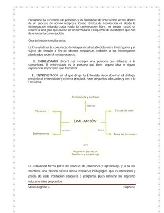 Presupone la existencia de personas y la posibilidad de interacción verbal dentro
de un proceso de acción recíproca. Como técnica de recolección va desde la
interrogación estandarizada hasta la conversación libre, en ambos casos se
recurre a una guía que puede ser un formulario o esquema de cuestiones que han
de orientar la conversación.
Otra definición sencilla sería:
La Entrevista es la comunicación interpersonal establecida entre investigador y el
sujeto de estudio a fin de obtener respuestas verbales a los interrogantes
planteados sobre el tema propuesto.
EL ENTREVISTADO deberá ser siempre una persona que interese a la
comunidad. El entrevistado es la persona que tiene alguna idea o alguna
experiencia importante que transmitir.
EL ENTREVISTADOR es el que dirige la Entrevista debe dominar el dialogo,
presenta al entrevistado y el tema principal, hace preguntas adecuadas y cierra la
Entrevista.

La evaluación forma parte del proceso de enseñanza y aprendizaje, y a su vez
mantiene una relación directa con la Propuesta Pedagógica, que es intencional y
propia de cada institución educativa o programa, pues contiene los objetivos
educacionales propuestos.
Moises Logroño G.

Página 53

 