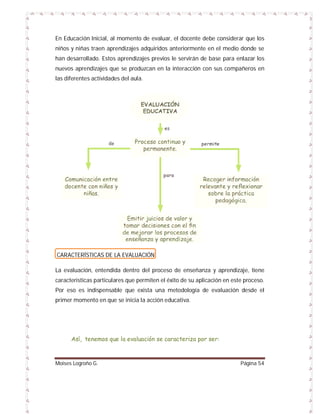 En Educación Inicial, al momento de evaluar, el docente debe considerar que los
niños y niñas traen aprendizajes adquiridos anteriormente en el medio donde se
han desarrollado. Estos aprendizajes previos le servirán de base para enlazar los
nuevos aprendizajes que se produzcan en la interacción con sus compañeros en
las diferentes actividades del aula.

CARACTERÍSTICAS DE LA EVALUACIÓN
La evaluación, entendida dentro del proceso de enseñanza y aprendizaje, tiene
características particulares que permiten el éxito de su aplicación en este proceso.
Por eso es indispensable que exista una metodología de evaluación desde el
primer momento en que se inicia la acción educativa.

Así, tenemos que la evaluación se caracteriza por ser:

Moises Logroño G.

Página 54

 