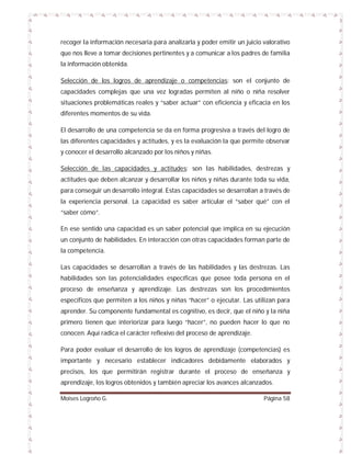 recoger la información necesaria para analizarla y poder emitir un juicio valorativo
que nos lleve a tomar decisiones pertinentes y a comunicar a los padres de familia
la información obtenida.
Selección de los logros de aprendizaje o competencias: son el conjunto de
capacidades complejas que una vez logradas permiten al niño o niña resolver
situaciones problemáticas reales y “saber actuar” con eficiencia y eficacia en los
diferentes momentos de su vida.
El desarrollo de una competencia se da en forma progresiva a través del logro de
las diferentes capacidades y actitudes, y es la evaluación la que permite observar
y conocer el desarrollo alcanzado por los niños y niñas.
Selección de las capacidades y actitudes: son las habilidades, destrezas y
actitudes que deben alcanzar y desarrollar los niños y niñas durante toda su vida,
para conseguir un desarrollo integral. Estas capacidades se desarrollan a través de
la experiencia personal. La capacidad es saber articular el “saber qué” con el
“saber cómo”.
En ese sentido una capacidad es un saber potencial que implica en su ejecución
un conjunto de habilidades. En interacción con otras capacidades forman parte de
la competencia.
Las capacidades se desarrollan a través de las habilidades y las destrezas. Las
habilidades son las potencialidades específicas que posee toda persona en el
proceso de enseñanza y aprendizaje. Las destrezas son los procedimientos
específicos que permiten a los niños y niñas “hacer” o ejecutar. Las utilizan para
aprender. Su componente fundamental es cognitivo, es decir, que el niño y la niña
primero tienen que interiorizar para luego “hacer”, no pueden hacer lo que no
conocen. Aquí radica el carácter reflexivo del proceso de aprendizaje.
Para poder evaluar el desarrollo de los logros de aprendizaje (competencias) es
importante y necesario establecer indicadores debidamente elaborados y
precisos, los que permitirán registrar durante el proceso de enseñanza y
aprendizaje, los logros obtenidos y también apreciar los avances alcanzados.
Moises Logroño G.

Página 58

 