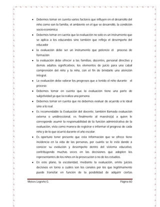 

Debemos tomar en cuenta varios factores que influyen en el desarrollo del
niño como son la familia, el ambiente en el que se desarrolló, la condición
socio-económica



Debemos tomar en cuenta que la evaluación no solo es un instrumento que
se aplica a los educandos sino también que refleja el desempeño del
educador



la evaluación debe ser un instrumento que potencie el

proceso de

formación


la evaluación debe ofrecer a las familias, docentes, personal directivo y
demás adultos significativos, los elementos de juicio para una cabal
comprensión del niño y la niña, con el fin de brindarle una atención
integral.



La evaluación debe valorar los progresos que a tenido el niño durante

el

proceso


Debemos tomar en cuenta que la evaluación tiene una parte de
subjetividad ya que la realiza una persona



Debemos tomar en cuenta que no debemos evaluar de acuerdo a lo ideal
sino a lo real.



Es recomendable la Evaluación del docente, también llamada evaluación
externa o unidireccional, es finalmente al maestro(a) a quien le
corresponde asumir la responsabilidad de la función administrativa de la
evaluación, vista como manera de registrar e informar el progreso de cada
niño y de lo que ocurrió durante el año escolar.



Es oportuno tener presente que esta información que se ofrece tiene
incidencia en la vida de las personas, por cuanto se le está dando a
conocer su evolución y desempeño dentro del sistema educativo,
contribuyendo muchas veces en las decisiones que adopten los
representantes de los niños en la prosecución o no de los estudios.



En este plano, la escolaridad, mediante la evaluación, emite juicios
decisivos en torno a cuáles son los canales por los que legítimamente
puede transitar en función de la posibilidad de adquirir ciertas

Moises Logroño G.

Página 60

 