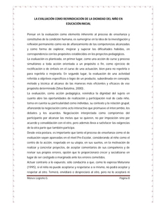 LA EVALUACIÓN COMO REIVINDICACIÓN DE LA DIGNIDAD DEL NIÑO EN
EDUCACIÓN INICIAL

Pensar en la evaluación como elemento inherente al proceso de enseñanza y
constitutivo de la condición humana, es sumergirse en la idea de la investigación y
reflexión permanente como vía de afianzamiento de las competencias alcanzadas
y como forma de explorar, mejorar y superar las dificultades habidas, en
correspondencia con los propósitos establecidos en los proyectos pedagógicos.
La evaluación es planteada, en primer lugar, como una acción de curso y proceso
simultáneo a toda acción orientada a un propósito o fin, como ejercicio de
rectificación o de énfasis en el curso de una actuación, bien para no repetirla o
para repetirla o mejorarla. En segundo lugar, la evaluación de una actividad
referida a objetivos específicos o logro de un producto, subordinada en concepto,
método y técnica al alcance de las maneras más eficientes y eficaces de ese
propósito determinado (Silva Batatina, 2000) .
La evaluación, como acción pedagógica, reivindica la dignidad del sujeto en
cuanto abre las oportunidades de realización y participación real de cada niño,
toma en cuenta su particularidad como individuo, su contexto y la relación grupal,
afianzando la negociación como acto interactivo que promueve el intercambio, los
debates y los acuerdos. Negociación interpretada como compromiso del
participante por alcanzar las metas que se quieren, no por imposición sino por
acuerdo y convalidación con el otro, pero además lleva a satisfacer las exigencias
de la otra parte que también participa.
Desde esta postura, es importante que tanto el proceso de enseñanza como el de
evaluación vayan apareadas en el nivel Pre-Escolar, considerando al niño como el
centro de la acción, respetado en su utopía, en sus sueños, en la motivación de
realizar y concretar proyectos, de aceptar comentarios de sus compañeros y de
revisar sus propios errores, opción que le proporcionará crecer y socializarse en
lugar de ser castigado o marginado ante los errores cometidos.
Actuar contrario a lo expuesto, sólo conduciría a que, como lo expresa Maturana
(1995), si el niño no puede aceptarse y respetarse a sí mismo, no podrá aceptar y
respetar al otro. Temerá, envidiará o despreciará al otro, pero no lo aceptará ni
Moises Logroño G.

Página 8

 
