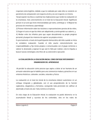 respetará como legítimo, debido a que lo realizado por cada niño se convierte en
parámetro de comparación con respecto al otro y no con respecto a sí mismo.
Tal percepción nos lleva a examinar las implicaciones que tendrá la evaluación en
la enseñanza, más concretamente en el nivel de la Educación Inicial. Significará
pensar en un acto que tiene intencionalidad, por tanto, contribuye a: 1) Mejorar los
procesos de enseñanza y aprendizaje;
2) Proveer información sobre las nociones o representaciones previas de los niños,
3) Seguir el curso en que los niños van adquiriendo y construyendo sus saberes, y
4) Mediar entre los infantes para que vayan descubriendo su propio progreso
personal y busquen las maneras de superar sus propios errores.
Es precisamente a través de la participación democrática del niño cuando se inicia
la verdadera evaluación. Cuando el niño

asume

conscientemente

sus

responsabilidades y fija metas propias o consensuadas con el grupo comienza a
valorar lo alcanzado y sopesar lo que aún le falta por realizar, esto lo impulsa a
buscar nuevas estrategias a los fines de su concreción o ejecución.

LA EVALUACIÓN EN LA EDUCACIÓN INICIAL COMO ENFOQUE INTEGRADOR Y
DINAMIZADOR DEL APRENDIZAJE

Al percibir la educación como proceso que aspira a dotar al ser humano de un
armazón valorativo que le habilite para una convivencia madura y proactiva en sus
entornos históricos, culturales, sociales, naturales y físicos
La evaluación en el nivel de inicial de la enseñanza deberá sustentarse en un
enfoque integrado y globalizado, con el uso preponderante de la función
explorativa, diagnóstica y formativa, excluyendo toda pretensión de calificar al
alumnado a través de una “nota, la letra o el número.

En ésta etapa de la Educación Inicial, la evaluación no podrá detenerse en la
acumulación lineal y sucesiva de los contenidos, sino en las redes de

Moises Logroño G.

Página 9

 