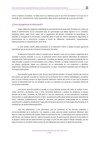 Iliana Artiles Olivera, Alexander Mendoza Jacomino y Miriam de la Caridad Yera Molina




cómo complacer al profesor, no debe reunir sus esfuerzos para el acto final de examen en busca de un
resultado sino, contrariamente a estas expectativas, debe sentirse coparticipe de su proceso formativo.


¿Cómo recogeremos la información?

         Existen diferentes exigencias metodológicas para esta forma de evaluación formativa, las cuales van
desde la determinación de los principales tipos de aprendizajes que deben lograrse en un contenido,
disciplinas (saber, saber hacer, saber ser); el seguimiento del proceso incluyendo los aprendizajes no
previstos, la recogida de la información compartida sobre la base de criterios evaluadores negociados, el
enjuiciamiento de la información recogida a través de reflexiones coevaluativas, autoevaluativas,
heteroevaluativas; la metaevaluación; entre otras.

        En este sentido, resulta válido puntualizar en la evaluación interna o desde el propio agente de
aprendizaje que se encuentra incluida en la Evaluación Formativa.

         Se denomina Evaluación interna a aquella que es llevada a cabo por los propios integrantes de la
actividad o proceso evaluado. A su vez, la evaluación interna ofrece diversas alternativas de realización:
autoevaluación, heteroevaluación y coevaluación. Es posible, por ejemplo, que los propios profesores de una
Sede procedan a evaluar su funcionamiento como unidad y, también, su trabajo individual en el aula, o que
los propios estudiantes hagan una valoración de su aprendizaje en una asignatura o disciplina
determinada. Estaríamos hablando de autoevaluación, es decir, la evaluación realizada sobre el trabajo de
los propios evaluadores.

        Pero también puede darse el caso de que sea el jefe de estudios o el equipo directivo del centro el
que evalúe, por ejemplo, la puesta en práctica por los profesores de los criterios metodológicos acordados
para el curso. Entonces aunque se sigue haciendo evaluación interna del centro, el caso que se presenta
supone la heteroevaluación de una actividad, es decir, su valoración por parte de un evaluador distinto de
las personas evaluadas.

         Una tercera situación posible es aquella en la que distintos sectores del centro se evalúan mutua-
mente: alumnos y profesores, unos y otros, Seminarios didácticos o equipos de profesores, el equipo
directivo de la Sede y viceversa, etc. Éste sería un caso de coevaluación, ya que evaluadores y evaluados
intercambian su papel alternativamente. Es decir, la evaluación podría darse desde los propios evaluados de
forma individual (autoevaluación), desde la discusión con personas involucradas en la actividad
(coevaluación) o desde la consideración negociada de terceras personas no involucradas directamente en la
actividad que se evalúa (heteroevaluación).

         Aquí nos enfrentamos a tres alternativas, que se constituyen en las fórmulas aceptadas y
convencionalizadas de la evaluación. Con respecto a estas opciones existen posiciones diferentes, pero
algunos creen que mientras sea posible, deben incorporarse las tres. La heteroevaluación expresa la acción
ejercida por una instancia externa y ajena al proyecto de aula. Se piensa que las personas involucradas en
el proyecto carecen de ese distanciamiento que exige un juicio de valor sobre el trabajo realizado, por eso
algunos buscan en el ámbito externo puntos de vista diferentes para evaluar el objeto de evaluación.




                               Revista Iberoamericana de Educación (ISSN: 1681-5653)
                                                      • 12 •
 