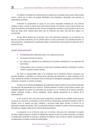 La evaluación del aprendizaje, un indicador para elevar la efectividad del tutor en el contexto de...




         La utilidad y la ventaja de la autoevaluación se apoyan en el supuesto de que quien evalúa puede
revisar y valorar por sí mismo sus propias actividades como estudiante y desarrollar como persona, la
capacidad de autocrítica.

        Finalmente la coevaluación se apoya en una acción evaluadora realizada por una instancia
análoga, es decir, cuando se permite que cada instancia evalúe a las demás y que al mismo tiempo sea
objeto de evaluación emanada de las otras. Evaluar el trabajo del compañero y que él evalúe el mío es una
tarea que exige cierta madurez para evitar caer en instancias que vayan más allá de la lógica y la
ecuanimidad.

         De todo ello se deduce que el docente, como única alternativa evaluadora, es una práctica muy
lejos de un proceso evaluatorio que nos permita valorar en toda su dimensión una actividad educativa. La
heteroevaluación, autoevaluación y coevaluación deben, conjuntamente, hacer parte de la evaluación de un
proyecto de aula.


¿Quién evalúa entonces?

        •    El profesorado de las diferentes áreas, a sus respectivos alumnos.

        •    Los propios alumnos a sí mismos.

        •    Los tutores que además de los profesores se encuentren participando en la supervisión del
             aprendizaje.

        •    Cada profesor y tutor, a sí mismo, en razón de los resultados obtenidos, sometiendo a continua
             revisión su propia actuación docente.

        Por tanto, es imprescindible dotar a los profesores de los elementos teóricos necesarios que
permitan flexibilizar y diversificar sus intervenciones docentes para desarrollar su labor evaluativa en las
aulas, además de contribuir a fomentar en ellos el interés por la investigación pedagógica en el ámbito de la
evaluación, innovación, el cambio y la mejora.

          Transformar las prácticas pedagógicas del profesorado implica transformar las prácticas habituales
de evaluación del aprendizaje de los alumnos. También extender el cambio a otros actores sociales cuya
visibilidad depende del grado de proximidad que guarden con los miembros de la relación educativa:
padres, familiares, amigos y futuros empleados, siendo agentes importantes en la práctica de la
heteroevaluación.

        En fin, al alumno visto como ente social, protagonista y resultado de las múltiples interacciones en
las que se ve involucrado, se socializa y al mismo tiempo se individualiza y autorealiza (Castellanos, 2001). El
profesor como un experto que guía, mediatiza y promueve hasta lograr convertir al alumno en un
espectador empático (Fernández, 1994). La evaluación dinámica, tendiente a evaluar más los procesos que
los productos, dirigida a determinar el nivel de desarrollo potencial.

         La evaluación no es el final de nada, por el contrario, sirve para dar continuidad al proyecto
educativo. Significa observar y analizar la realidad para detectar en ella los cambios producidos, es analizar
la realidad para replantear la actuación y reelaborar los objetivos. Como si fuera un espiral, nuestra práctica
se desenvuelve, se amplía y se llena de sentido global.


                                Revista Iberoamericana de Educación (ISSN: 1681-5653)
                                                       • 13 •
 