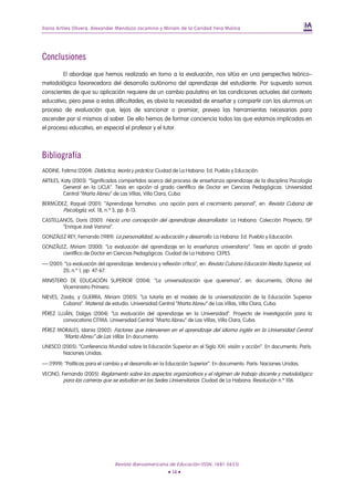 Iliana Artiles Olivera, Alexander Mendoza Jacomino y Miriam de la Caridad Yera Molina




Conclusiones
        El abordaje que hemos realizado en torno a la evaluación, nos sitúa en una perspectiva teórico–
metodológica favorecedora del desarrollo autónomo del aprendizaje del estudiante. Por supuesto somos
conscientes de que su aplicación requiere de un cambio paulatino en las condiciones actuales del contexto
educativo, pero pese a estas dificultades, es obvia la necesidad de enseñar y compartir con los alumnos un
proceso de evaluación que, lejos de sancionar o premiar, prevea las herramientas necesarias para
ascender por sí mismos al saber. De ello hemos de formar conciencia todos las que estamos implicadas en
el proceso educativo, en especial el profesor y el tutor.



Bibliografía
ADDINE, Fatima (2004): Didáctica, teoría y práctica. Ciudad de La Habana: Ed. Pueblo y Educación.
ARTILES, Katy (2003): “Significados compartidos acerca del proceso de enseñanza aprendizaje de la disciplina Psicología
          General en la UCLA”. Tesis en opción al grado científico de Doctor en Ciencias Pedagógicas. Universidad
          Central “Marta Abreu” de Las Villas, Villa Clara, Cuba.
BERMÚDEZ, Raquel (2001): “Aprendizaje formativo: una opción para el crecimiento personal”, en: Revista Cubana de
       Psicología, vol. 18, n.º 3, pp. 8-13.
CASTELLANOS, Doris (2001): Hacia una concepción del aprendizaje desarrollador. La Habana: Colección Proyecto, ISP
        “Enrique José Varona”.
GONZÁLEZ REY, Fernando (1989): La personalidad, su educación y desarrollo. La Habana: Ed. Pueblo y Educación.
GONZÁLEZ, Miriam (2000): “La evaluación del aprendizaje en la enseñanza universitaria”. Tesis en opción al grado
       científico de Doctor en Ciencias Pedagógicas. Ciudad de La Habana: CEPES.
— (2001): “La evaluación del aprendizaje: tendencia y reflexión crítica”, en: Revista Cubana Educación Media Superior, vol.
         20, n.º 1, pp. 47-67.
MINISTERIO DE EDUCACIÓN SUPERIOR (2004): “La universalización que queremos”, en: documento, Oficina del
         Viceministro Primero.
NIEVES, Zaida, y GUERRA, Miriam (2005): “La tutoría en el modelo de la universalización de la Educación Superior
         Cubana”. Material de estudio. Universidad Central “Marta Abreu” de Las Villas, Villa Clara, Cuba.
PÉREZ LUJÁN, Dalgys (2004): “La evaluación del aprendizaje en la Universidad”. Proyecto de Investigación para la
        convocatoria CITMA. Universidad Central “Marta Abreu” de Las Villas, Villa Clara, Cuba.
PÉREZ MORALES, Idania (2002): Factores que intervienen en el aprendizaje del idioma inglés en la Universidad Central
       “Marta Abreu” de Las Villas. En documento.
UNESCO (2005): “Conferencia Mundial sobre la Educación Superior en el Siglo XXI: visión y acción”. En documento. París:
        Naciones Unidas.
— (1999): “Políticas para el cambio y el desarrollo en la Educación Superior”. En documento. París: Naciones Unidas.
VECINO, Fernando (2005): Reglamento sobre los aspectos organizativos y el régimen de trabajo docente y metodológico
         para las carreras que se estudian en las Sedes Universitarias. Ciudad de La Habana. Resolución n.º 106.




                                 Revista Iberoamericana de Educación (ISSN: 1681-5653)
                                                         • 14 •
 