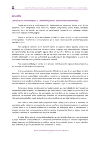 La evaluación del aprendizaje, un indicador para elevar la efectividad del tutor en el contexto de...




Desarrollo
La evaluación formativa para la calidad del proceso de enseñanza-aprendizaje

        Cuando se escucha la palabra evaluación rápidamente nos percatamos de que es un término
polisémico: puede interpretarse como calificación, medición, comparación, control, análisis, valoración,
apreciación, juicio. Así también son diversas las consecuencias posibles de una evaluación: clasificar,
seleccionar, fiscalizar, orientar y regular.

         Persiste la tendencia a sinonimar evaluación y calificación pensando muy poco en la evaluación
como reguladora y mucho menos como un proceso que la propia persona que está aprendiendo puede y
debe llevar a cabo.

        Aún cuando la evaluación es un elemento común en cualquier práctica docente, como puede
observarse, son múltiples las definiciones de dicho momento y, además, muy variadas también las formas
de implementarlas. Buscando compartir algunas ideas al respecto y tratando de enfocar la propia
evaluación como un proceso desarrollador es que decidimos profundizar en la modalidad: evaluación
formativa (clasificación ofrecida por su finalidad), que desde el punto de vista psicológico es una de las
formas evaluativas que mejor garantiza un crecimiento personal.

         Para propiciar calidad y un cambio en la actividad evaluativa resulta imprescindible considerar su
vínculo con el proceso enseñanza aprendizaje.

         En la universalización de la educación superior defendemos la idea de un aprendizaje formativo
(Bermúdez, 2001) pero enriquecido en este escenario, basado en los criterios arriba manejados y que se
expresa en: proceso personológico, responsable y consciente, de autogestión y autoconstrucción de la
experiencia histórico-social, que ocurre con la activación de la zona de desarrollo próximo en espacios de
interacción entre el estudiante, el profesor, el grupo, el tutor y otras redes de instituciones sociales (centros
de práctica laboral) en los cuales el estudiante transforma la realidad y logra su crecimiento personal.

        A manera de síntesis, cuando evaluamos los aprendizajes que han realizado los alumnos estamos
también evaluando, se quiera o no, la enseñanza que hemos llevado a cabo. La evaluación nunca lo es, en
sentido estricto, de la enseñanza o del aprendizaje, sino más bien, de los procesos de enseñanza y
aprendizaje. La evaluación de los aprendizajes realizados por los alumnos proporciona al profesor tutor
informaciones insustituibles para ir ajustando progresivamente la ayuda que les presta durante el proceso.

         Para continuar en el camino de la comprensión de las concepciones acerca de la evaluación del
aprendizaje (ya fue vista como componente del proceso enseñanza aprendizaje), refrendamos la postura de
González Pérez (2000) al enfocar el estudio de la evaluación del aprendizaje desde la perspectiva de la
actividad humana. Cada componente de su estructura se trata en su interrelación en un sistema mayor, así
como en su ubicación en condiciones socio históricas concretas.

         Al hablar del carácter de proceso de la evaluación, se está haciendo referencia a características de
la propia evaluación como actividad, en su composición y movimiento. Es decir, se considera un proceso no
solo por su vínculo con el objeto (porque se evalúa el proceso de aprendizaje), sino por la propia naturaleza
de la evaluación, lo que resulta relevante para comprender su esencia.


                                Revista Iberoamericana de Educación (ISSN: 1681-5653)
                                                        •5•
 