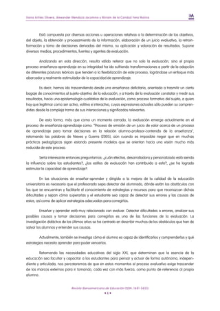 Iliana Artiles Olivera, Alexander Mendoza Jacomino y Miriam de la Caridad Yera Molina




        Está compuesta por diversas acciones u operaciones relativas a la determinación de los objetivos,
del objeto, la obtención y procesamiento de la información, elaboración de un juicio evaluativo, la retroin-
formación y toma de decisiones derivadas del mismo, su aplicación y valoración de resultados. Supone
diversos medios, procedimientos, fuentes y agentes de evaluación.

         Analizando en esta dirección, resulta válido reiterar que no solo la evaluación, sino el propio
proceso enseñanza-aprendizaje en su integridad ha ido sufriendo transformaciones a partir de la adopción
de diferentes posturas teóricas que tienden a la flexibilización de este proceso, lográndose un enfoque más
abarcador y realmente estimulador de la capacidad de aprendizaje.

        Es decir, hemos ido trascendiendo desde una enseñanza deficitaria, orientada a trasmitir un cierto
bagaje de conocimientos al sujeto-objetivo de la educación, y a través de la evaluación constatar y medir sus
resultados, hacia una epistemología cualitativa de la evaluación, como proceso formativo del sujeto, a quien
hay que legitimar como ser activo, volitivo e interactivo, cuyas expresiones actuales sólo pueden su compren-
didas desde la compleja trama de sus interacciones y significados relevantes.

         De esta forma, más que como un momento cerrado, la evaluación emerge actualmente en el
proceso de enseñanza-aprendizaje como: “Proceso de emisión de un juicio de valor acerca de un proceso
de aprendizaje para tomar decisiones en la relación alumno-profesor-contenido de la enseñanza”,
retomando las palabras de Nieves y Guerra (2005), aún cuando es imposible negar que en muchas
prácticas pedagógicas sigan estando presente modelos que se orientan hacia una visión mucho más
reducida de este proceso.

         Sería interesante entonces preguntarnos: ¿cuán efectiva, desarrolladora y personalizada está siendo
la influencia sobre los estudiantes?, ¿los estilos de evaluación han contribuido a esto?, ¿se ha logrado
estimular la capacidad de aprendizaje?.

          En las situaciones de enseñar-aprender y dirigido a la mejora de la calidad de la educación
universitaria es necesario que el profesorado sepa detectar del alumnado, dónde están los obstáculos con
los que se encuentran y facilitarle el conocimiento de estrategias y recursos para que reconozcan dichas
dificultades y sepan cómo superarlas y el estudiante sea capaz de detectar sus errores y las causas de
estos, así como de aplicar estrategias adecuadas para corregirlos.

         Enseñar y aprender está muy relacionado con evaluar. Detectar dificultades o errores, analizar sus
posibles causas y tomar decisiones para corregirlos es una de las funciones de la evaluación. La
investigación didáctica de los últimos años se ha centrado en describir muchos de los obstáculos que han de
salvar los alumnos y entender sus causas.

         Actualmente, también se investiga cómo el alumno es capaz de identificarlos y comprenderlos y qué
estrategias necesita aprender para poder vencerlos.

         Retomando las necesidades educativas del siglo XXI, que determinan que la esencia de la
educación sea facultar y capacitar a los estudiantes para pensar y actuar de forma autónoma, indepen-
diente y articulada, nos percataremos de que en estos momentos el proceso evaluativo exige trascender
de los marcos externos para ir tomando, cada vez con más fuerza, como punto de referencia al propio
alumno.


                               Revista Iberoamericana de Educación (ISSN: 1681-5653)
                                                      •6•
 