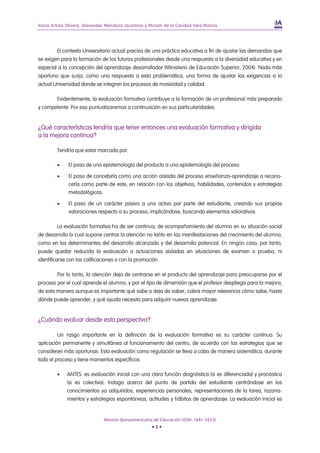 Iliana Artiles Olivera, Alexander Mendoza Jacomino y Miriam de la Caridad Yera Molina




         El contexto Universitario actual precisa de una práctica educativa a fin de ajustar las demandas que
se exigen para la formación de los futuros profesionales desde una respuesta a la diversidad educativa y en
especial a la concepción del aprendizaje desarrollador (Ministerio de Educación Superior, 2004). Nada más
oportuno que surja, como una respuesta a esta problemática, una forma de ajustar las exigencias a la
actual Universidad donde se integren los procesos de masividad y calidad.

         Evidentemente, la evaluación formativa contribuye a la formación de un profesional más preparado
y competente. Por eso puntualizaremos a continuación en sus particularidades.


¿Qué características tendría que tener entonces una evaluación formativa y dirigida
a la mejora continua?

         Tendría que estar marcada por:

         •    El paso de una epistemología del producto a una epistemología del proceso.

         •    El paso de concebirla como una acción aislada del proceso enseñanza-aprendizaje a recono-
              cerla como parte de este, en relación con los objetivos, habilidades, contenidos y estrategias
              metodológicas.

         •    El paso de un carácter pasivo a uno activo por parte del estudiante, creando sus propias
              valoraciones respecto a su proceso, implicándose, buscando elementos valorativos.

         La evaluación formativa ha de ser continua, de acompañamiento del alumno en su situación social
de desarrollo lo cual supone centrar la atención no tanto en las manifestaciones del crecimiento del alumno,
como en los determinantes del desarrollo alcanzado y del desarrollo potencial. En ningún caso, por tanto,
puede quedar reducida la evaluación a actuaciones aisladas en situaciones de examen o prueba, ni
identificarse con las calificaciones o con la promoción.

         Por lo tanto, la atención deja de centrarse en el producto del aprendizaje para preocuparse por el
proceso por el cual aprende el alumno, y por el tipo de dimensión que el profesor despliega para la mejora,
de esta manera aunque es importante qué sabe o deja de saber, cobra mayor relevancia cómo sabe, hasta
dónde puede aprender, y qué ayuda necesita para adquirir nuevos aprendizaje.


¿Cuándo evaluar desde esta perspectiva?

         Un rasgo importante en la definición de la evaluación formativa es su carácter continuo. Su
aplicación permanente y simultánea al funcionamiento del centro, de acuerdo con las estrategias que se
consideren más oportunas. Esta evaluación como regulación se lleva a cabo de manera sistemática, durante
todo el proceso y tiene momentos específicos:

         •   ANTES: es evaluación inicial con una clara función diagnóstica (si es diferenciada) y pronóstica
             (si es colectiva). Indaga acerca del punto de partida del estudiante centrándose en los
             conocimientos ya adquiridos, experiencias personales, representaciones de la tarea, razona-
             mientos y estrategias espontáneas, actitudes y hábitos de aprendizaje. La evaluación inicial es


                               Revista Iberoamericana de Educación (ISSN: 1681-5653)
                                                      •8•
 