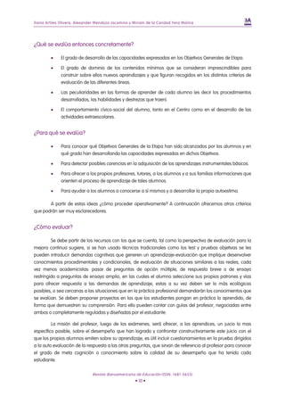 Iliana Artiles Olivera, Alexander Mendoza Jacomino y Miriam de la Caridad Yera Molina




¿Qué se evalúa entonces concretamente?

         •    El grado de desarrollo de las capacidades expresadas en los Objetivos Generales de Etapa.

         •    El grado de dominio de los contenidos mínimos que se consideran imprescindibles para
              construir sobre ellos nuevos aprendizajes y que figuran recogidos en los distintos criterios de
              evaluación de las diferentes áreas.

         •    Las peculiaridades en las formas de aprender de cada alumno (es decir los procedimientos
              desarrollados, las habilidades y destrezas que traen).

         •    El comportamiento cívico-social del alumno, tanto en el Centro como en el desarrollo de las
              actividades extraescolares.


¿Para qué se evalúa?

         •    Para conocer qué Objetivos Generales de la Etapa han sido alcanzados por los alumnos y en
              qué grado han desarrollando las capacidades expresadas en dichos Objetivos.

         •    Para detectar posibles carencias en la adquisición de los aprendizajes instrumentales básicos.

         •    Para ofrecer a los propios profesores, tutores, a los alumnos y a sus familias informaciones que
              orienten el proceso de aprendizaje de tales alumnos.

         •    Para ayudar a los alumnos a conocerse a sí mismos y a desarrollar la propia autoestima.

       A partir de estas ideas ¿cómo proceder operativamente? A continuación ofrecemos otros criterios
que podrán ser muy esclarecedores.


¿Cómo evaluar?

         Se debe partir de los recursos con los que se cuenta, tal como la perspectiva de evaluación para la
mejora continua sugiere, si se han usado técnicas tradicionales como los test y pruebas objetivas se les
pueden introducir demandas cognitivas que generen un aprendizaje-evaluación que implique desenvolver
conocimientos procedimentales y condicionales, de evaluación de situaciones similares a las reales, cada
vez menos academicistas: pasar de preguntas de opción múltiple, de respuesta breve o de ensayo
restringido a preguntas de ensayo amplio, en las cuales el alumno seleccione sus propios patrones y vías
para ofrecer respuesta a las demandas de aprendizaje, estas a su vez deben ser lo más ecológicas
posibles, o sea cercanas a las situaciones que en la práctica profesional demandarán los conocimientos que
se evalúan. Se deben proponer proyectos en los que los estudiantes pongan en práctica lo aprendido, de
forma que demuestren su comprensión. Para ello pueden contar con guías del profesor, negociadas entre
ambos o completamente reguladas y diseñadas por el estudiante.

         La misión del profesor, luego de los exámenes, será ofrecer, a los aprendices, un juicio lo mas
específico posible, sobre el desempeño que han logrado y confrontar constructivamente este juicio con el
que los propios alumnos emiten sobre su aprendizaje, es útil incluir cuestionamientos en la prueba dirigidos
a la auto evaluación de la respuesta a las otras preguntas, que sirvan de referencia al profesor para conocer
el grado de meta cognición o conocimiento sobre la calidad de su desempeño que ha tenido cada
estudiante.

                               Revista Iberoamericana de Educación (ISSN: 1681-5653)
                                                      • 10 •
 