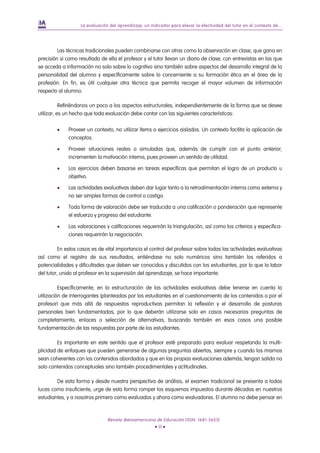 La evaluación del aprendizaje, un indicador para elevar la efectividad del tutor en el contexto de...




         Las técnicas tradicionales pueden combinarse con otras como la observación en clase, que gana en
precisión si como resultado de ella el profesor y el tutor llevan un diario de clase, con entrevistas en las que
se acceda a información no solo sobre lo cognitivo sino también sobre aspectos del desarrollo integral de la
personalidad del alumno y específicamente sobre lo concerniente a su formación ética en el área de la
profesión. En fin, es útil cualquier otra técnica que permita recoger el mayor volumen de información
respecto al alumno.

           Refiriéndonos un poco a los aspectos estructurales, independientemente de la forma que se desee
utilizar, es un hecho que toda evaluación debe contar con las siguientes características:

        •    Proveer un contexto, no utilizar ítems o ejercicios aislados. Un contexto facilita la aplicación de
             conceptos.

        •    Proveer situaciones reales o simuladas que, además de cumplir con el punto anterior,
             incrementen la motivación interna, pues proveen un sentido de utilidad.

        •    Los ejercicios deben basarse en tareas específicas que permitan el logro de un producto u
             objetivo.

        •    Las actividades evaluativas deben dar lugar tanto a la retroalimentación interna como externa y
             no ser simples formas de control o castigo.

        •    Toda forma de valoración debe ser traducida a una calificación o ponderación que represente
             el esfuerzo y progreso del estudiante.

        •    Las valoraciones y calificaciones requerirán la triangulación, así como los criterios y especifica-
             ciones requerirán la negociación.

          En estos casos es de vital importancia el control del profesor sobre todas las actividades evaluativas
así como el registro de sus resultados, entiéndase no solo numéricos sino también los referidos a
potencialidades y dificultades que deben ser conocidos y discutidos con los estudiantes, por lo que la labor
del tutor, unido al profesor en la supervisión del aprendizaje, se hace importante.

          Específicamente, en la estructuración de las actividades evaluativas debe tenerse en cuenta la
utilización de interrogantes (planteadas por los estudiantes en el cuestionamiento de los contenidos o por el
profesor) que más allá de respuestas reproductivas permitan la reflexión y el desarrollo de posturas
personales bien fundamentadas, por lo que deberán utilizarse solo en casos necesarios preguntas de
completamiento, enlaces o selección de alternativas, buscando también en esos casos una posible
fundamentación de las respuestas por parte de los estudiantes.

         Es importante en este sentido que el profesor esté preparado para evaluar respetando la multi-
plicidad de enfoques que pueden generarse de algunas preguntas abiertas, siempre y cuando los mismos
sean coherentes con los contenidos abordados y que en las propias evaluaciones además, tengan salida no
solo contenidos conceptuales sino también procedimentales y actitudinales.

        De esta forma y desde nuestra perspectiva de análisis, el examen tradicional se presenta a todas
luces como insuficiente, urge de esta forma romper los esquemas impuestos durante décadas en nuestros
estudiantes, y a nosotros primero como evaluados y ahora como evaluadores. El alumno no debe pensar en



                                Revista Iberoamericana de Educación (ISSN: 1681-5653)
                                                        • 11 •
 