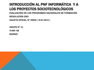 INTRODUCCIÓN AL PNF INFORMÁTICA Y A
LOS PROYECTOS SOCIOTECNOLÓGICOS
EVALUACIÓN EN LOS PROGRAMAS NACIONALES DE FORMACIÓN
RESOLUCIÓN 2593
GACETA OFICIAL N° 39839 ( 10-01-2012 )
GRUPO N° 12
TI-INF-1M
DIURNO
 