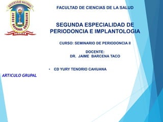ARTICULO GRUPAL
FACULTAD DE CIENCIAS DE LA SALUD
SEGUNDA ESPECIALIDAD DE
PERIODONCIA E IMPLANTOLOGIA
CURSO: SEMINARIO DE PERIODONCIA II
DOCENTE:
DR. JAIME BARCENA TACO
• CD YURY TENORIO CAHUANA
 