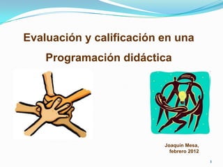 Evaluación y calificación en una
    Programación didáctica




                          Joaquín Mesa,
                            febrero 2012

                                           1
 