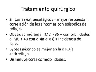 Tratamiento quirúrgico
• Síntomas extraesofágicos = mejor respuesta =
correlación de los síntomas con episodios de
reflujo.
• Obesidad mórbida (IMC > 35 + comorbilidades
o IMC > 40 con o sin ellas) > incidencia de
fallo.
• Bypass gástrico es mejor en la cirugía
antirreflujo.
• Disminuye otras cormobilidades.
 