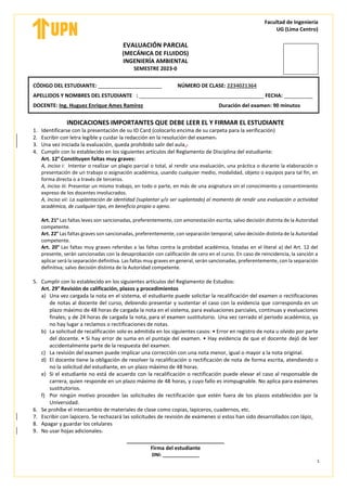 Facultad de Ingeniería
UG (Lima Centro)
1
EVALUACIÓN PARCIAL
(MECÁNICA DE FLUIDOS)
INGENIERÍA AMBIENTAL
SEMESTRE 2023-0
CÓDIGO DEL ESTUDIANTE: ______________________ NÚMERO DE CLASE: 2234021364
APELLIDOS Y NOMBRES DEL ESTUDIANTE : ___________________________________________ FECHA: __________
DOCENTE: Ing. Huguez Enrique Ames Ramírez Duración del examen: 90 minutos
INDICACIONES IMPORTANTES QUE DEBE LEER EL Y FIRMAR EL ESTUDIANTE
1. Identificarse con la presentación de su ID Card (colocarlo encima de su carpeta para la verificación)
2. Escribir con letra legible y cuidar la redacción en la resolución del examen.
3. Una vez iniciada la evaluación, queda prohibido salir del aula..
4. Cumplir con lo establecido en los siguientes artículos del Reglamento de Disciplina del estudiante:
Art. 12° Constituyen faltas muy graves:
A, inciso i: Intentar o realizar un plagio parcial o total, al rendir una evaluación, una práctica o durante la elaboración o
presentación de un trabajo o asignación académica, usando cualquier medio, modalidad, objeto o equipos para tal fin, en
forma directa o a través de terceros.
A, inciso iii: Presentar un mismo trabajo, en todo o parte, en más de una asignatura sin el conocimiento y consentimiento
expreso de los docentes involucrados.
A, inciso vii: La suplantación de identidad (suplantar y/o ser suplantado) al momento de rendir una evaluación o actividad
académica, de cualquier tipo, en beneficio propio o ajeno.
Art. 21° Las faltas leves son sancionadas, preferentemente, con amonestación escrita; salvo decisión distinta de la Autoridad
competente.
Art. 22° Las faltas graves son sancionadas, preferentemente, con separación temporal; salvo decisión distinta de la Autoridad
competente.
Art. 20° Las faltas muy graves referidas a las faltas contra la probidad académica, listadas en el literal a) del Art. 12 del
presente, serán sancionadas con la desaprobación con calificación de cero en el curso. En caso de reincidencia, la sanción a
aplicar será la separación definitiva. Las faltas muy graves en general, serán sancionadas, preferentemente, con la separación
definitiva; salvo decisión distinta de la Autoridad competente.
5. Cumplir con lo establecido en los siguientes artículos del Reglamento de Estudios:
Art. 29° Revisión de calificación, plazos y procedimientos
a) Una vez cargada la nota en el sistema, el estudiante puede solicitar la recalificación del examen o rectificaciones
de notas al docente del curso, debiendo presentar y sustentar el caso con la evidencia que corresponda en un
plazo máximo de 48 horas de cargada la nota en el sistema, para evaluaciones parciales, continuas y evaluaciones
finales; y de 24 horas de cargada la nota, para el examen sustitutorio. Una vez cerrado el periodo académico, ya
no hay lugar a reclamos o rectificaciones de notas.
b) La solicitud de recalificación solo es admitida en los siguientes casos: • Error en registro de nota u olvido por parte
del docente. • Si hay error de suma en el puntaje del examen. • Hay evidencia de que el docente dejó de leer
accidentalmente parte de la respuesta del examen.
c) La revisión del examen puede implicar una corrección con una nota menor, igual o mayor a la nota original.
d) El docente tiene la obligación de resolver la recalificación o rectificación de nota de forma escrita, atendiendo o
no la solicitud del estudiante, en un plazo máximo de 48 horas.
e) Si el estudiante no está de acuerdo con la recalificación o rectificación puede elevar el caso al responsable de
carrera, quien responde en un plazo máximo de 48 horas, y cuyo fallo es inimpugnable. No aplica para exámenes
sustitutorios.
f) Por ningún motivo proceden las solicitudes de rectificación que estén fuera de los plazos establecidos por la
Universidad.
6. Se prohíbe el intercambio de materiales de clase como copias, lapiceros, cuadernos, etc.
7. Escribir con lapicero. Se rechazará las solicitudes de revisión de exámenes si estos han sido desarrollados con lápiz.
8. Apagar y guardar los celulares
9. No usar hojas adicionales.
________________________
Firma del estudiante
DNI: ______________
 