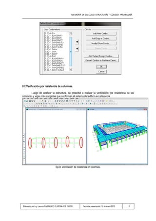 MEMORIA DE CALCULO ESTRUCTURAL – COLISEO: YARABAMBA




8.2 Verificación por resistencia de columnas.

       Luego de analizar la estructura, se procedió a realizar la verificación por resistencia de las
columnas y vigas más cargadas que conforman el sistema del edificio en referencia.




                                    Eje B: Verificación de resistencia en columnas.




Elaborado por Ing. Leoncio CARRASCO OLIVERA– CIP 108228         Fecha de presentación: 10 de enero 2012   17
 