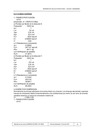 MEMORIA DE CALCULO ESTRUCTURAL – COLISEO: YARABAMBA


                    10.01.02 BRIDA SUPERIOR.
                     1 .- PANDE O PO R FLEXIÓN
                          b /t<λr
Pa ra u n á ngulo en compre sión , λr = 200 /Fy^0.5 Mpa
                     a ) Pa ndeo por fle xión en la dirección X
                     P actuante=         1023 3 kg
                     kx=                        1
                     L x=                     5 0 cm
                     r gx=                  2.3 4 cm
                     A g=                   22.9 cm²
                     Fy=                   253 0 kg/cm²
                     E=                210000 0 kg/cm²
                     f=                     0.8 5
                     a .1) Resi stencia e n compresión
                     λc=               0.2360 8
                     Fcr=              24 71.6 7 kg/cm2
                     fPn=                4811 1 kg
                     a .2) Verfificación de esbeltez
                     K L/r=            21 .367 5
                     b ) Pa ndeo por fle xión en la dirección Y
                     P actuante=         1023 3 kg
                     ky=                        1
                     L y=                   15 5 cm
                     r gy=                  2.3 4 cm
                     A g=                   22.9 cm²
                     Fy=                   253 0 kg/cm²
                     E=                210000 0 kg/cm²
                     f=                     0.8 5
                     b .1) Resi stencia e n compresión
                     λc=               0.7318 4
                     Fcr=              20 21.9 2
                     fPn=              39 356.7
                     b .2) Verfificación de esbeltez
                     K L/r=            66 .239 3
                     b ) DISEÑO POR COMPRESION
                     Normalmente la p rincipal solicitación d e la brid a inferio r es a tracción, sin emba rgo ella también soportará
                     fuerzas d e compresión debido funda men talmente a las so licitaciones p or viento, es así como de acuerdo
                     a lanálisis tenemos un fuerza d e compresión máxima de:
                     C=              -11 658.3 KG
                     1 .- PANDE O POR FLEXIÓN
                          b /t<λr




                     Elaborado por Ing. Leoncio CARRASCO OLIVERA– CIP 108228       Fecha de presentación: 10 de enero 2012   26
 