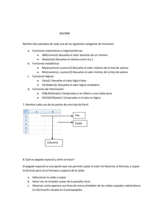 4567890


Nombra dos ejemplos de cada una de las siguientes categorías de funciones:

    a. Funciones matemáticas y trigonométricas
              ABS(número) devuelve el valor absoluto de un número
              Aleatorio() Devuelve el número entre 0 y 1
    b. Funciones estadísticas
              Max(numero1,numero2) Devuelve el valor máximo de la lista de valores
              Min(numero1, numero2) Devuelve el valor mínimo de la lista de valores
    c. Funciones lógicas:
              Falso(): Devuelve el valor lógico falso
              Verdadero(): Devuelve el valor lógico verdadero
    d. Funciones de Información:
              ESBLACO(valor): Comprueba si se refiere a una celda vacía
              ESLOGICO(valor): Comprueba si el valor es lógico.

7. Nombre cada una de las partes de una hoja de Excel.


                                            Fila

                                            Celda




                    Columna




8. Qué es pegado especial y cómo se hace?

El pegado especial es una opción que nos permite copiar el valor sin llevarnos la fórmula, o copiar
la fórmula pero no el formato o aspecto de la celda.

    a. Seleccionar la celda a copiar
    b. Hacer clic en el botón copiar de la pestaña inicio.
    c. Observar como aparece una línea de marca alrededor de las celdas copiadas indicándonos
       la información situada en el portapapeles.
 