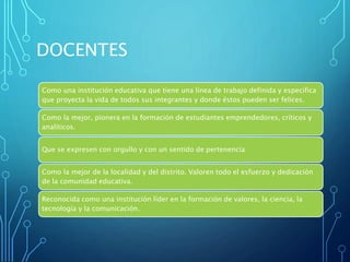 DOCENTES
Como una institución educativa que tiene una línea de trabajo definida y especifica
que proyecta la vida de todos sus integrantes y donde éstos pueden ser felices.
Como la mejor, pionera en la formación de estudiantes emprendedores, críticos y
analíticos.
Que se expresen con orgullo y con un sentido de pertenencia
Como la mejor de la localidad y del distrito. Valoren todo el esfuerzo y dedicación
de la comunidad educativa.
Reconocida como una institución líder en la formación de valores, la ciencia, la
tecnología y la comunicación.
 