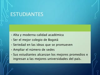 ESTUDIANTES
• Alta y moderna calidad académica
• Ser el mejor colegio de Bogotá
• Seriedad en las ideas que se promueven
• Ampliar el número de sedes
• Sus estudiantes alcanzan los mejores promedios e
ingresan a las mejores universidades del país.
 