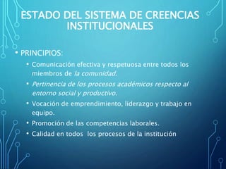 ESTADO DEL SISTEMA DE CREENCIAS
INSTITUCIONALES
• PRINCIPIOS:
• Comunicación efectiva y respetuosa entre todos los
miembros de la comunidad.
• Pertinencia de los procesos académicos respecto al
entorno social y productivo.
• Vocación de emprendimiento, liderazgo y trabajo en
equipo.
• Promoción de las competencias laborales.
• Calidad en todos los procesos de la institución
 