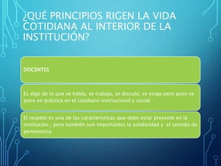 ¿QUÉ PRINCIPIOS RIGEN LA VIDA
COTIDIANA AL INTERIOR DE LA
INSTITUCIÓN?
DOCENTES
Es algo de lo que se habla, se trabaja, se discute, se exige pero poco se
pone en práctica en el cotidiano institucional y social.
El respeto es una de las características que debe estar presente en la
institución , pero también son importantes la solidaridad y el sentido de
pertenencia.
 