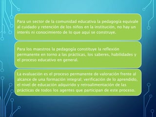 Para un sector de la comunidad educativa la pedagogía equivale
al cuidado y retención de los niños en la institución, no hay un
interés ni conocimiento de lo que aquí se construye.
Para los maestros la pedagogía constituye la reflexión
permanente en torno a las prácticas, los saberes, habilidades y
el proceso educativo en general.
La evaluación es el proceso permanente de valoración frente al
alcance de una formación integral; verificación de lo aprendido,
el nivel de educación adquirido y retroalimentación de las
prácticas de todos los agentes que participan de este proceso.
 