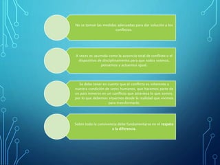 No se toman las medidas adecuadas para dar solución a los
conflictos.
A veces es asumida como la ausencia total de conflicto o el
dispositivo de disciplinamiento para que todos seamos,
pensemos y actuemos igual.
Se debe tener en cuenta que el conflicto es inherente a
nuestra condición de seres humanos, que hacemos parte de
un país inmerso en un conflicto que atraviesa lo que somos,
por lo que debemos situarnos desde la realidad que vivimos
para transformarla.
Sobre todo la convivencia debe fundamentarse en el respeto
a la diferencia.
 