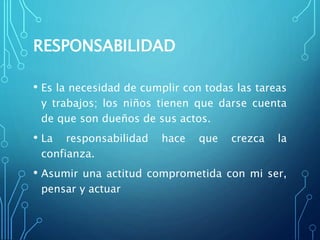 RESPONSABILIDAD
• Es la necesidad de cumplir con todas las tareas
y trabajos; los niños tienen que darse cuenta
de que son dueños de sus actos.
• La responsabilidad hace que crezca la
confianza.
• Asumir una actitud comprometida con mi ser,
pensar y actuar
 