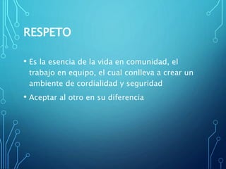 RESPETO
• Es la esencia de la vida en comunidad, el
trabajo en equipo, el cual conlleva a crear un
ambiente de cordialidad y seguridad
• Aceptar al otro en su diferencia
 