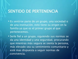 SENTIDO DE PERTENENCIA
• Es sentirse parte de un grupo, una sociedad o
de una institución, esto tiene su origen en la
familia ya que es el primer grupo al que
pertenecemos.
• Serle fiel a un grupo, siguiendo sus normas se
da una identidad y una seguridad, procurando
que mientras más segura se sienta la persona,
más elevado sea su sentimiento comunitario y
esté mas dispuesta a seguir normas de
convivencia.
 