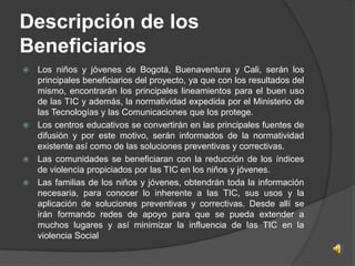 Descripción de los
Beneficiarios
 Los niños y jóvenes de Bogotá, Buenaventura y Cali, serán los
  principales beneficiarios del proyecto, ya que con los resultados del
  mismo, encontrarán los principales lineamientos para el buen uso
  de las TIC y además, la normatividad expedida por el Ministerio de
  las Tecnologías y las Comunicaciones que los protege.
 Los centros educativos se convertirán en las principales fuentes de
  difusión y por este motivo, serán informados de la normatividad
  existente así como de las soluciones preventivas y correctivas.
 Las comunidades se beneficiaran con la reducción de los índices
  de violencia propiciados por las TIC en los niños y jóvenes.
 Las familias de los niños y jóvenes, obtendrán toda la información
  necesaria, para conocer lo inherente a las TIC, sus usos y la
  aplicación de soluciones preventivas y correctivas. Desde allí se
  irán formando redes de apoyo para que se pueda extender a
  muchos lugares y así minimizar la influencia de las TIC en la
  violencia Social
 