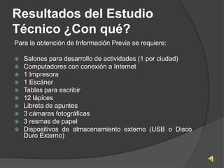 Resultados del Estudio
Técnico ¿Con qué?
Para la obtención de Información Previa se requiere:

   Salones para desarrollo de actividades (1 por ciudad)
   Computadores con conexión a Internet
   1 Impresora
   1 Escáner
   Tablas para escribir
   12 lápices
   Libreta de apuntes
   3 cámaras fotográficas
   3 resmas de papel
   Dispositivos de almacenamiento externo (USB o Disco
    Duro Externo)
 