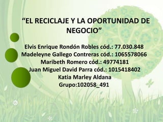 “EL RECICLAJE Y LA OPORTUNIDAD DE
            NEGOCIO”
 Elvis Enrique Rondón Robles cód.: 77.030.848
Madeleyne Gallego Contreras cód.: 1065578066
        Maribeth Romero cód.: 49774181
   Juan Miguel David Parra cód.: 1015418402
              Katia Marley Aldana
               Grupo:102058_491
 