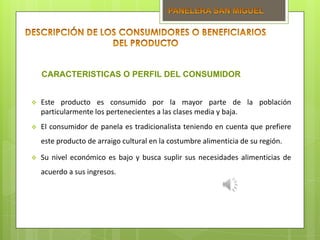  Este producto es consumido por la mayor parte de la población
particularmente los pertenecientes a las clases media y baja.
 El consumidor de panela es tradicionalista teniendo en cuenta que prefiere
este producto de arraigo cultural en la costumbre alimenticia de su región.
 Su nivel económico es bajo y busca suplir sus necesidades alimenticias de
acuerdo a sus ingresos.
CARACTERISTICAS O PERFIL DEL CONSUMIDOR
 